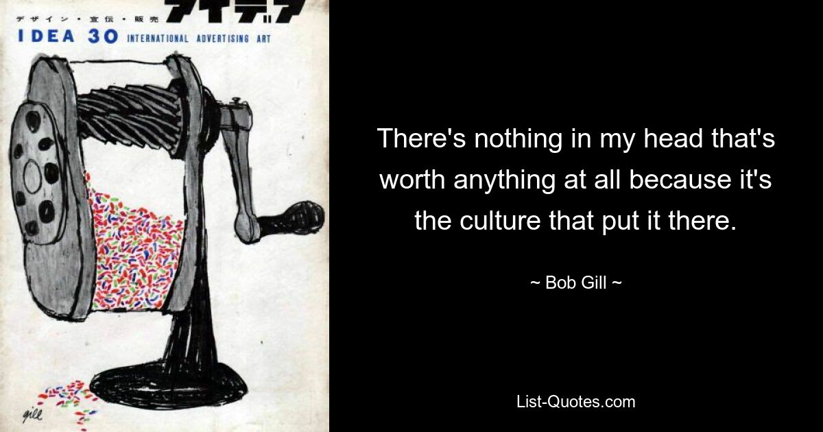 There's nothing in my head that's worth anything at all because it's the culture that put it there. — © Bob Gill