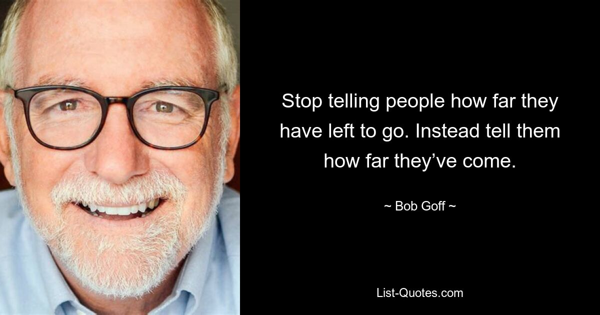 Stop telling people how far they have left to go. Instead tell them how far they’ve come. — © Bob Goff