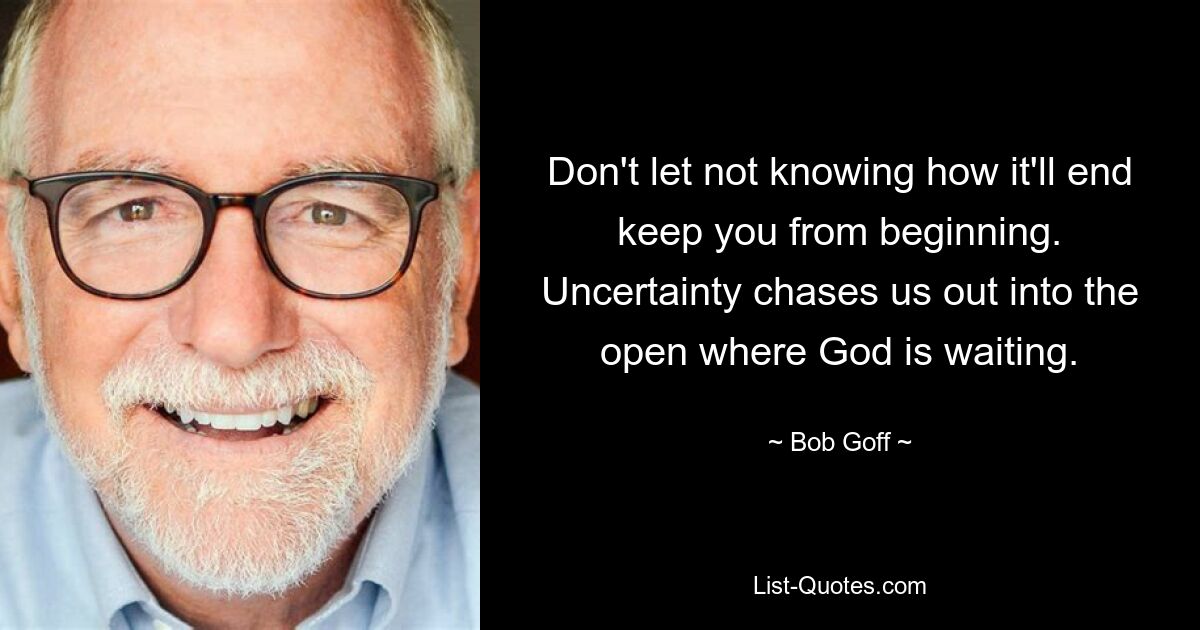 Don't let not knowing how it'll end keep you from beginning. Uncertainty chases us out into the open where God is waiting. — © Bob Goff