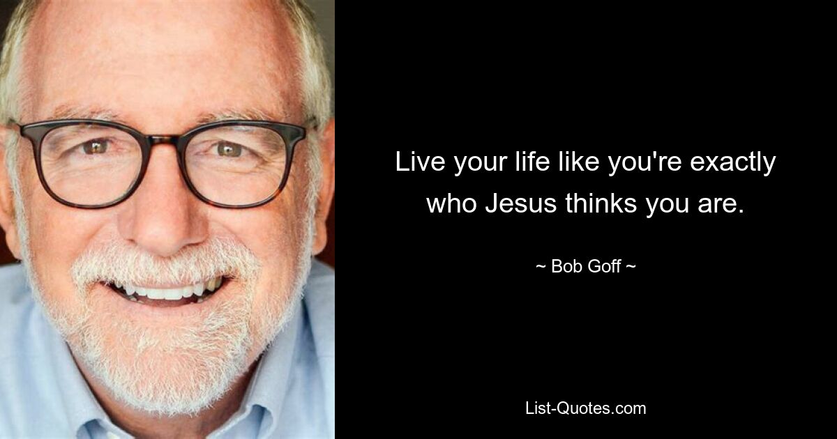 Live your life like you're exactly who Jesus thinks you are. — © Bob Goff