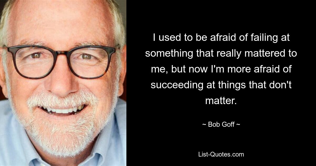 I used to be afraid of failing at something that really mattered to me, but now I'm more afraid of succeeding at things that don't matter. — © Bob Goff