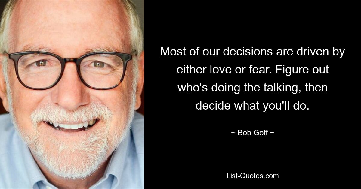 Most of our decisions are driven by either love or fear. Figure out who's doing the talking, then decide what you'll do. — © Bob Goff