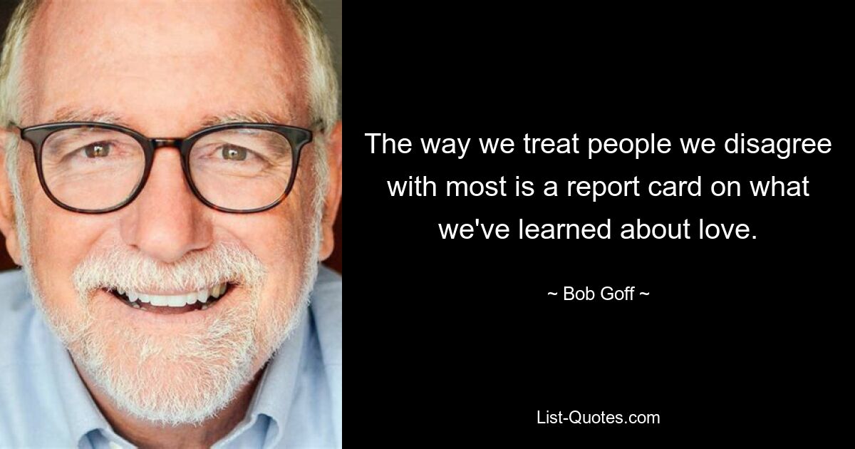 The way we treat people we disagree with most is a report card on what we've learned about love. — © Bob Goff