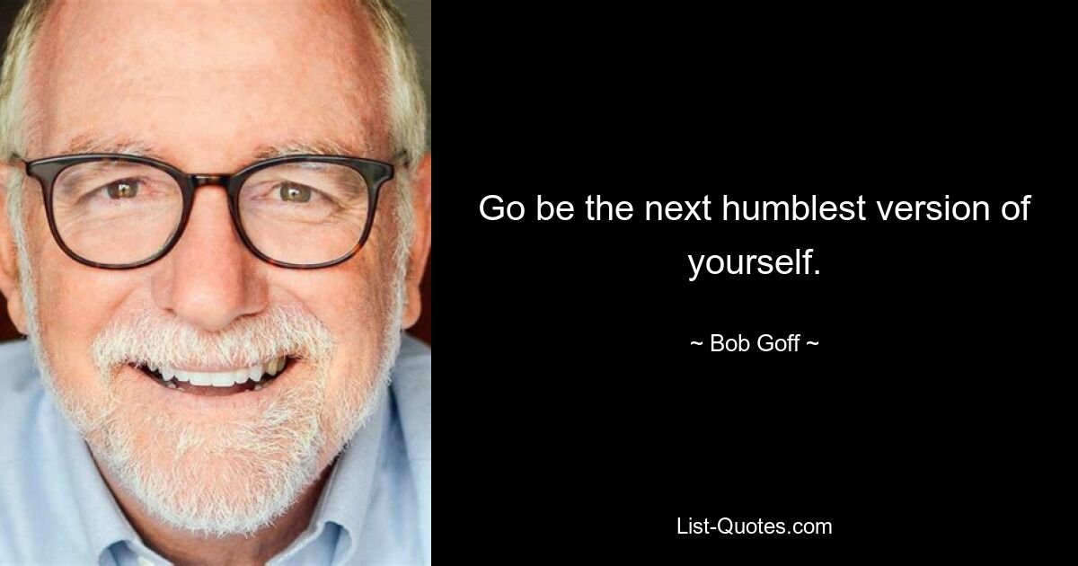 Go be the next humblest version of yourself. — © Bob Goff