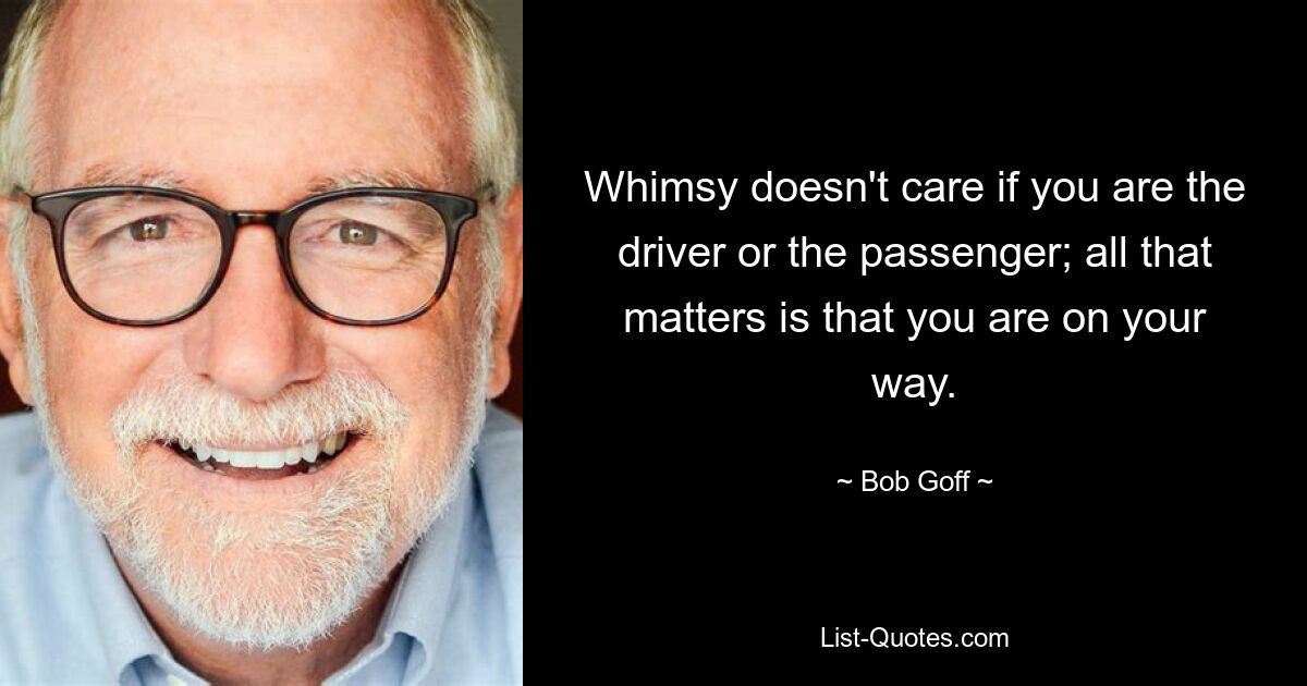 Whimsy doesn't care if you are the driver or the passenger; all that matters is that you are on your way. — © Bob Goff