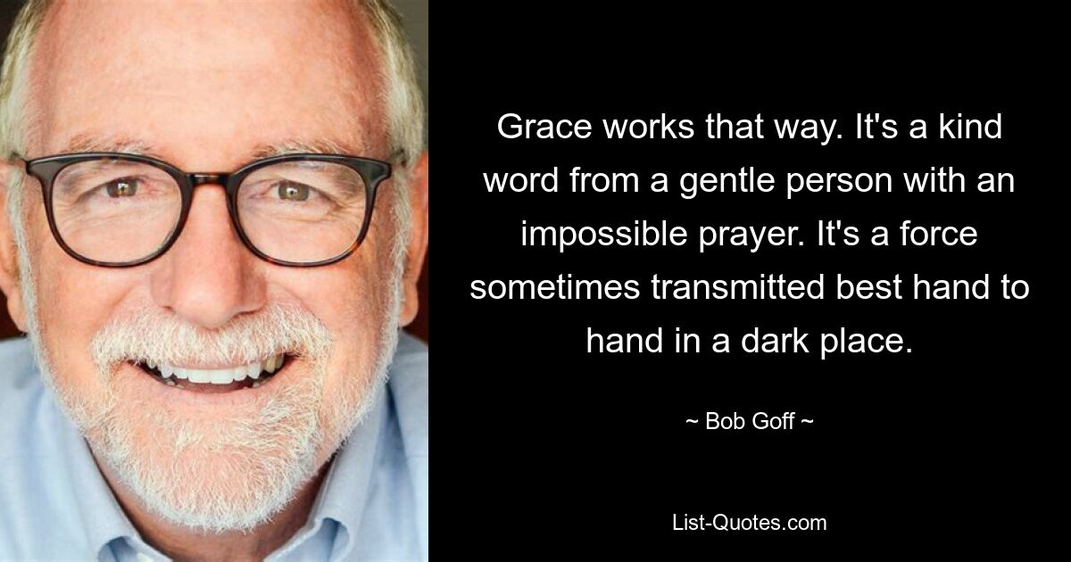 Grace works that way. It's a kind word from a gentle person with an impossible prayer. It's a force sometimes transmitted best hand to hand in a dark place. — © Bob Goff