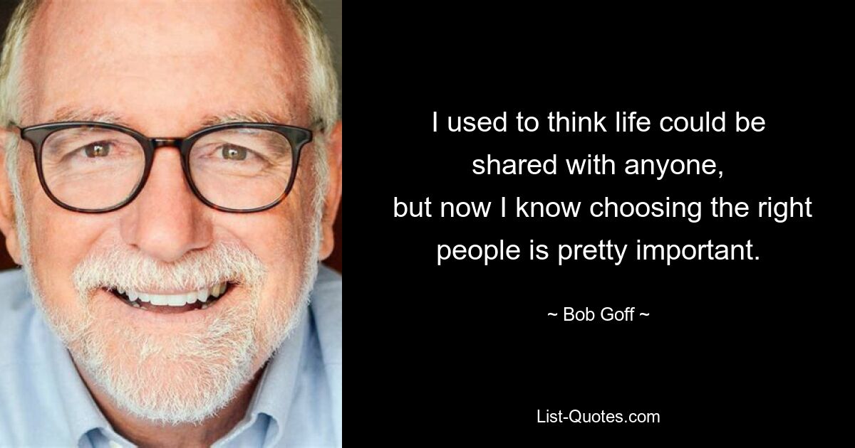 I used to think life could be shared with anyone,
 but now I know choosing the right people is pretty important. — © Bob Goff