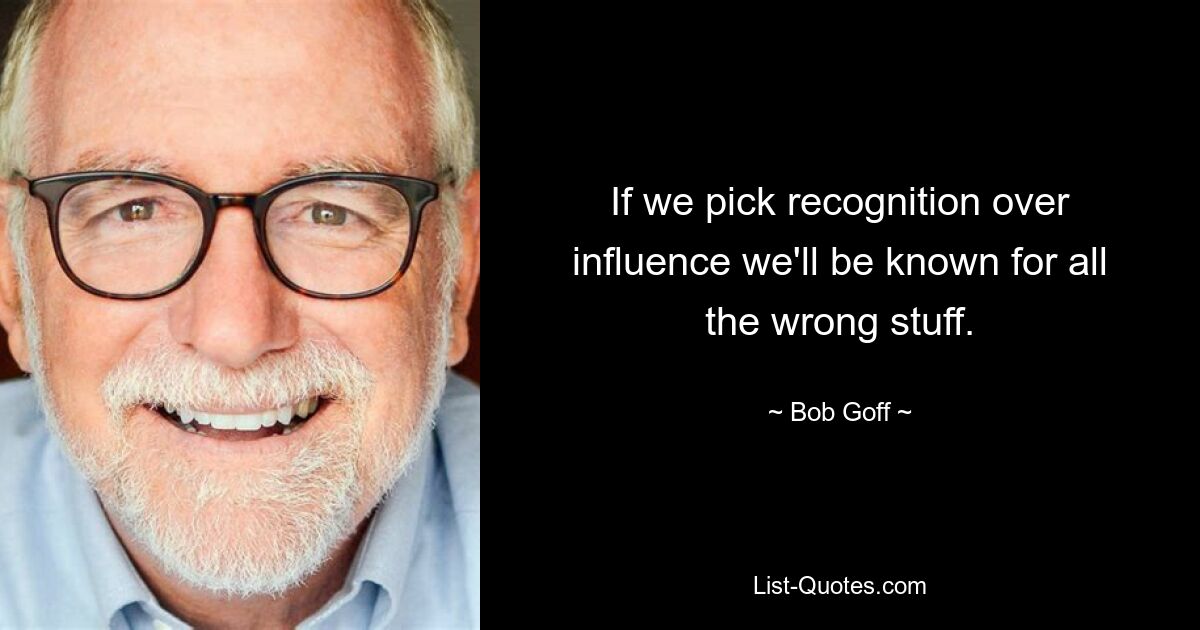 If we pick recognition over influence we'll be known for all the wrong stuff. — © Bob Goff