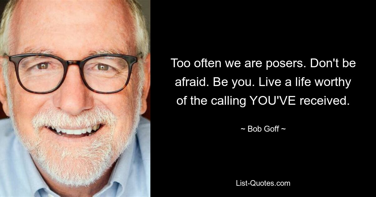 Too often we are posers. Don't be afraid. Be you. Live a life worthy of the calling YOU'VE received. — © Bob Goff