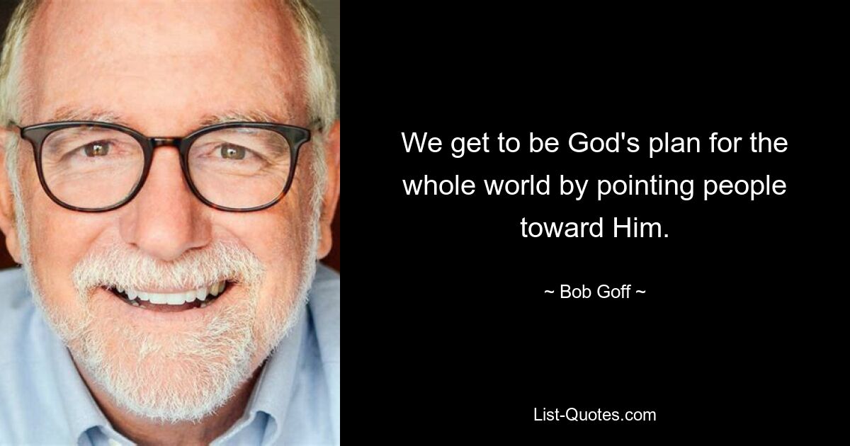 We get to be God's plan for the whole world by pointing people toward Him. — © Bob Goff