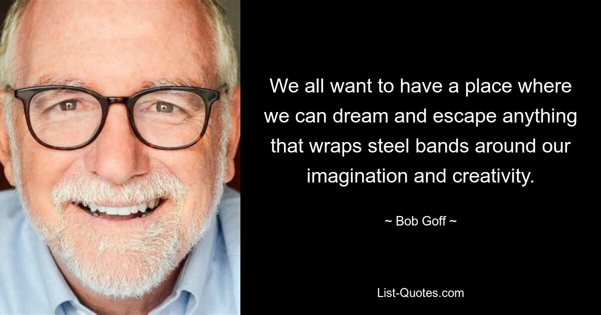 We all want to have a place where we can dream and escape anything that wraps steel bands around our imagination and creativity. — © Bob Goff