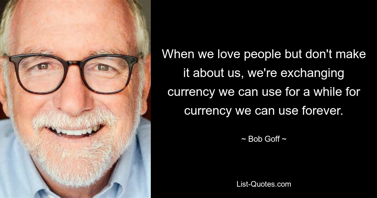 When we love people but don't make it about us, we're exchanging currency we can use for a while for currency we can use forever. — © Bob Goff