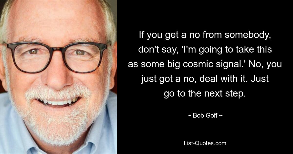 If you get a no from somebody, don't say, 'I'm going to take this as some big cosmic signal.' No, you just got a no, deal with it. Just go to the next step. — © Bob Goff