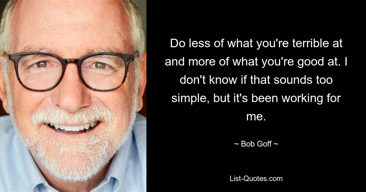 Do less of what you're terrible at and more of what you're good at. I don't know if that sounds too simple, but it's been working for me. — © Bob Goff