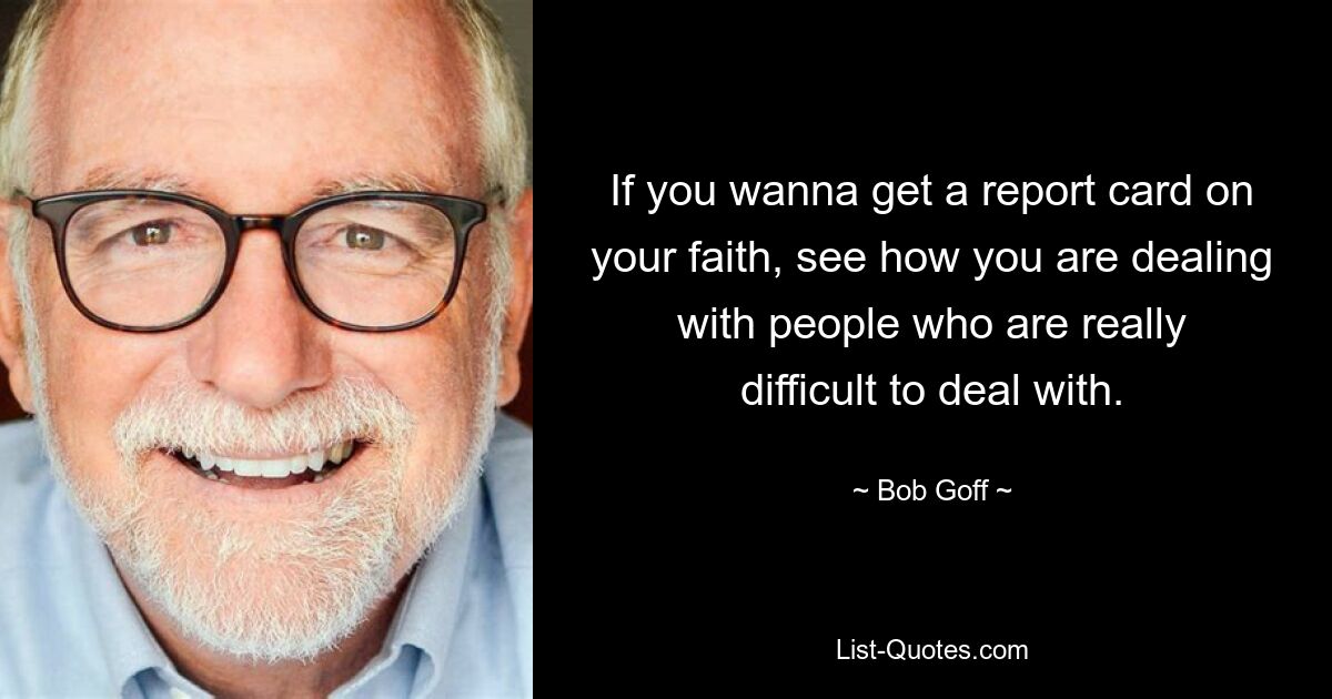 If you wanna get a report card on your faith, see how you are dealing with people who are really difficult to deal with. — © Bob Goff