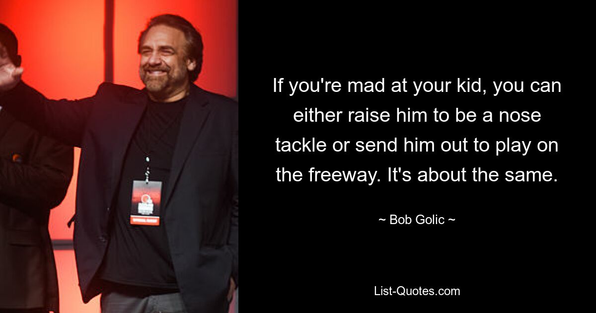 If you're mad at your kid, you can either raise him to be a nose tackle or send him out to play on the freeway. It's about the same. — © Bob Golic