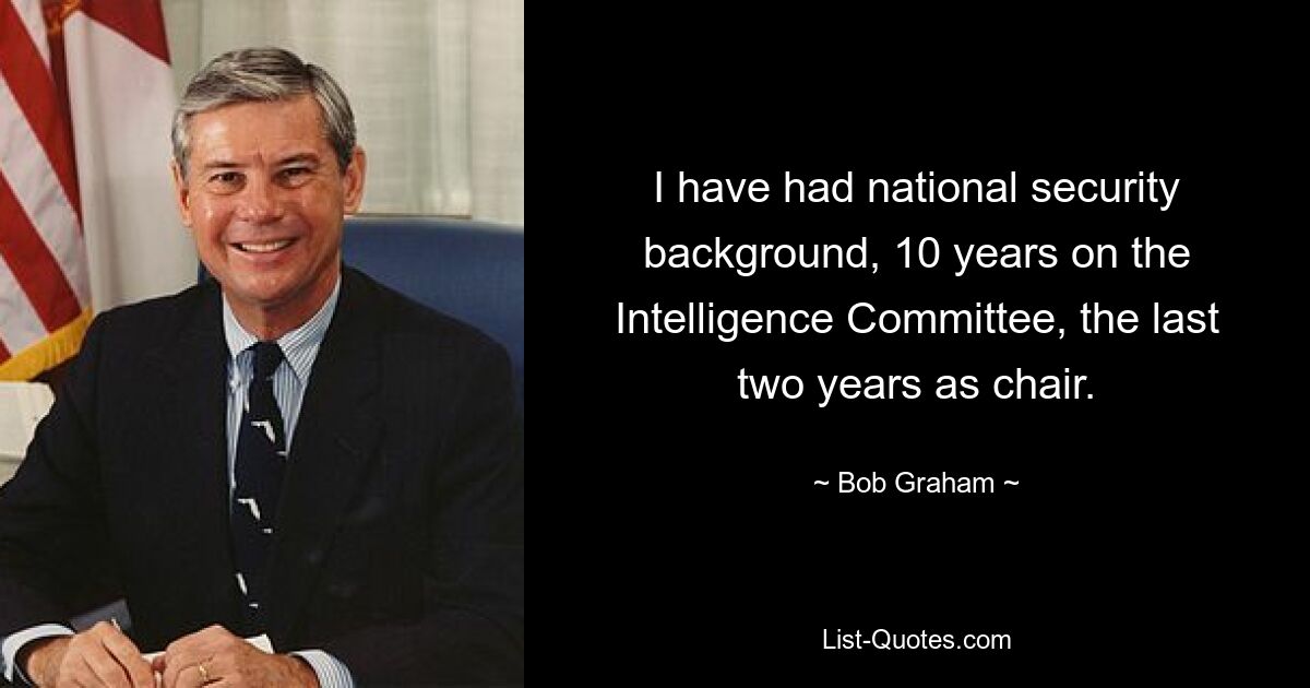 I have had national security background, 10 years on the Intelligence Committee, the last two years as chair. — © Bob Graham