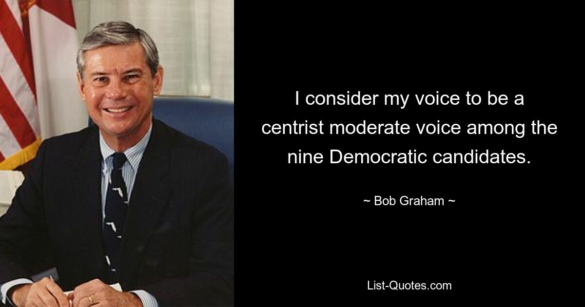 I consider my voice to be a centrist moderate voice among the nine Democratic candidates. — © Bob Graham