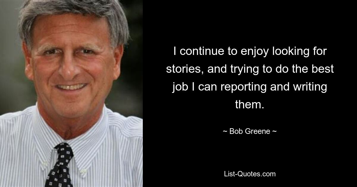 I continue to enjoy looking for stories, and trying to do the best job I can reporting and writing them. — © Bob Greene