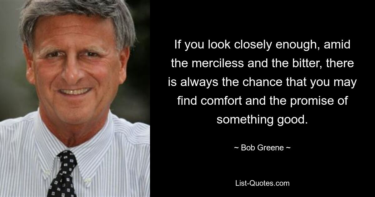 If you look closely enough, amid the merciless and the bitter, there is always the chance that you may find comfort and the promise of something good. — © Bob Greene