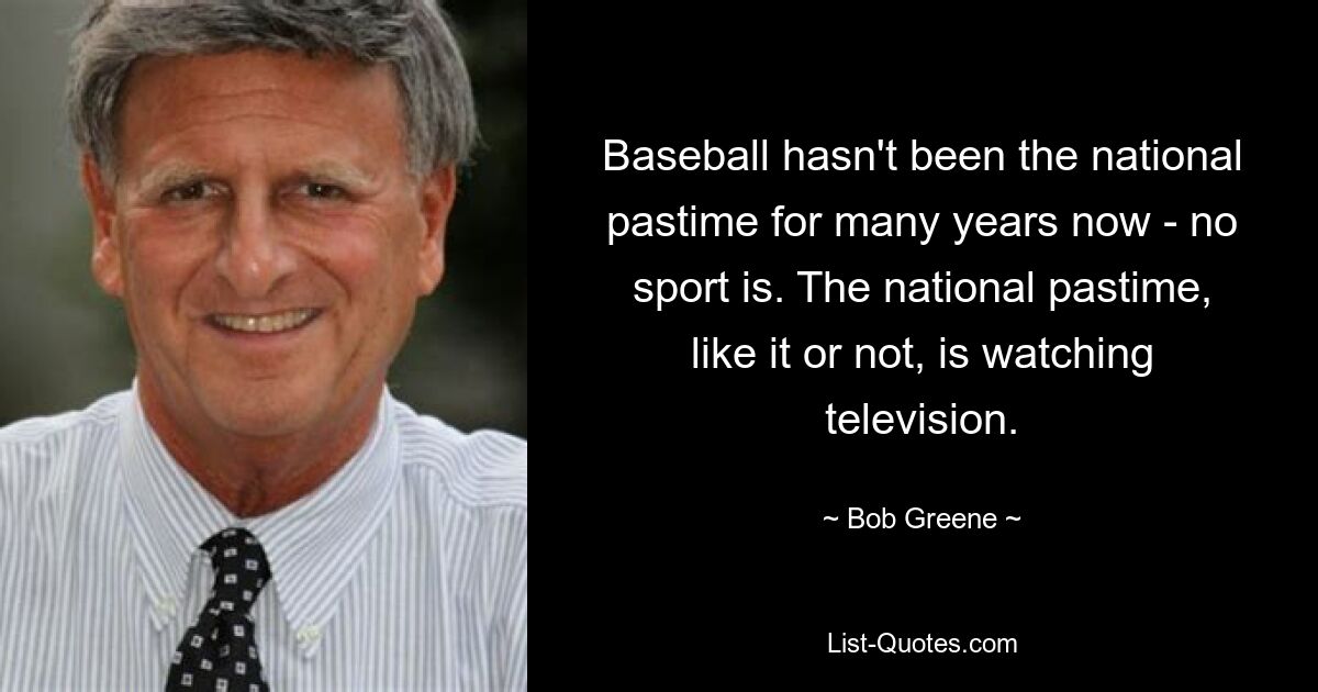 Baseball hasn't been the national pastime for many years now - no sport is. The national pastime, like it or not, is watching television. — © Bob Greene