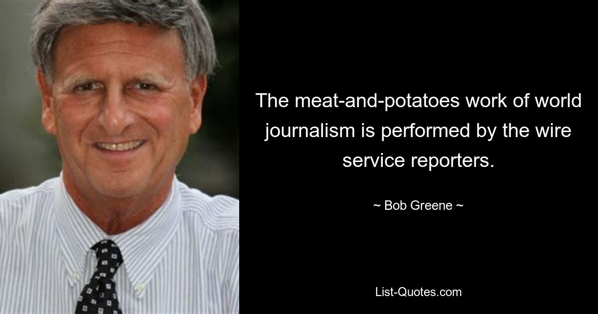 The meat-and-potatoes work of world journalism is performed by the wire service reporters. — © Bob Greene