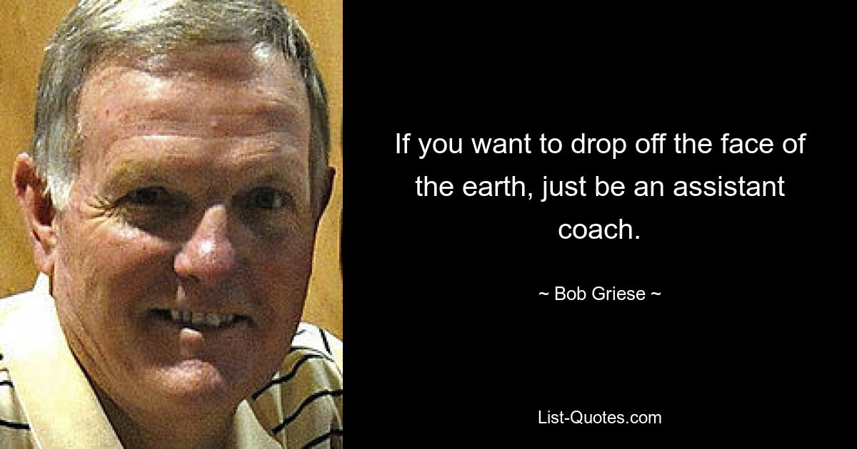 If you want to drop off the face of the earth, just be an assistant coach. — © Bob Griese