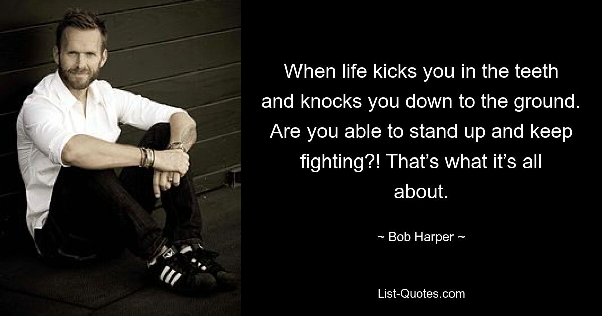 When life kicks you in the teeth and knocks you down to the ground. Are you able to stand up and keep fighting?! That’s what it’s all about. — © Bob Harper