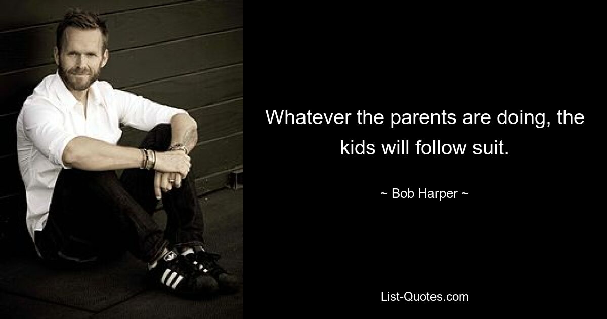 Whatever the parents are doing, the kids will follow suit. — © Bob Harper