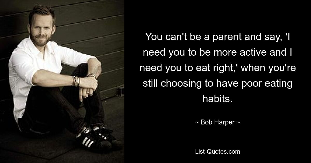 You can't be a parent and say, 'I need you to be more active and I need you to eat right,' when you're still choosing to have poor eating habits. — © Bob Harper