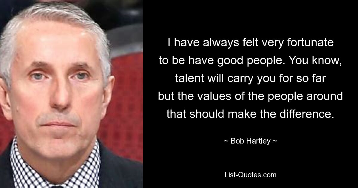 I have always felt very fortunate to be have good people. You know, talent will carry you for so far but the values of the people around that should make the difference. — © Bob Hartley