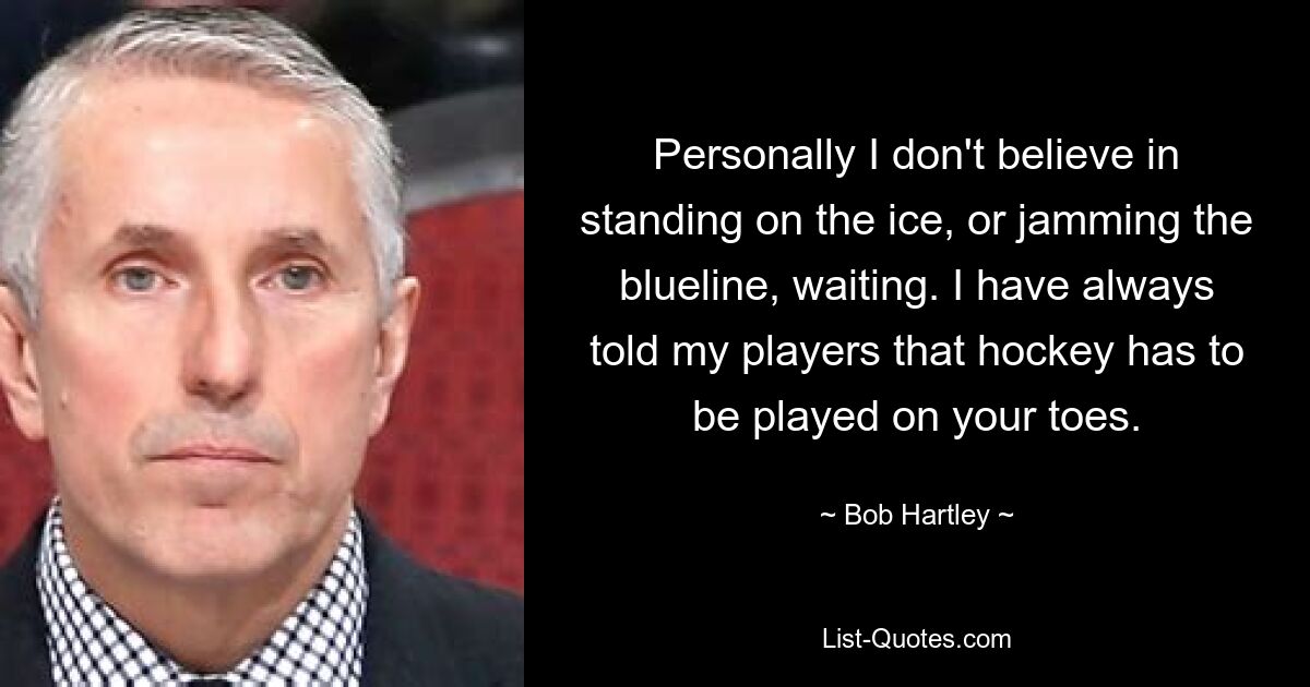 Personally I don't believe in standing on the ice, or jamming the blueline, waiting. I have always told my players that hockey has to be played on your toes. — © Bob Hartley