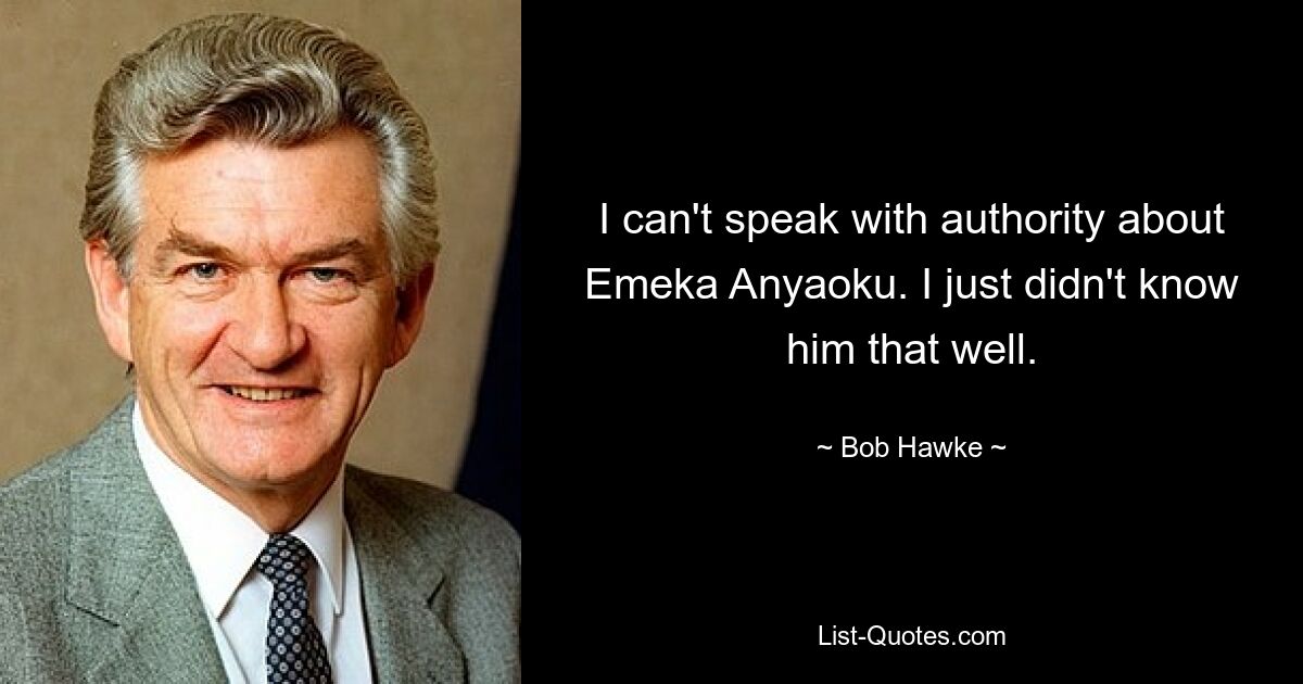 I can't speak with authority about Emeka Anyaoku. I just didn't know him that well. — © Bob Hawke