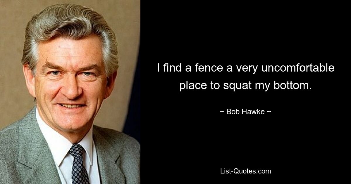 I find a fence a very uncomfortable place to squat my bottom. — © Bob Hawke