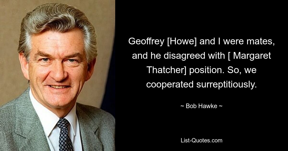 Geoffrey [Howe] and I were mates, and he disagreed with [ Margaret Thatcher] position. So, we cooperated surreptitiously. — © Bob Hawke