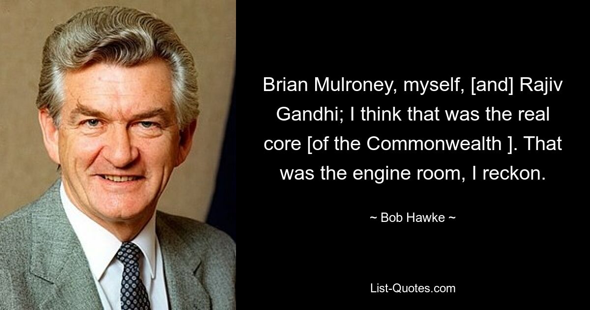 Brian Mulroney, myself, [and] Rajiv Gandhi; I think that was the real core [of the Commonwealth ]. That was the engine room, I reckon. — © Bob Hawke