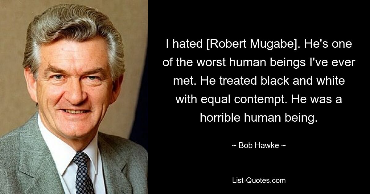 I hated [Robert Mugabe]. He's one of the worst human beings I've ever met. He treated black and white with equal contempt. He was a horrible human being. — © Bob Hawke