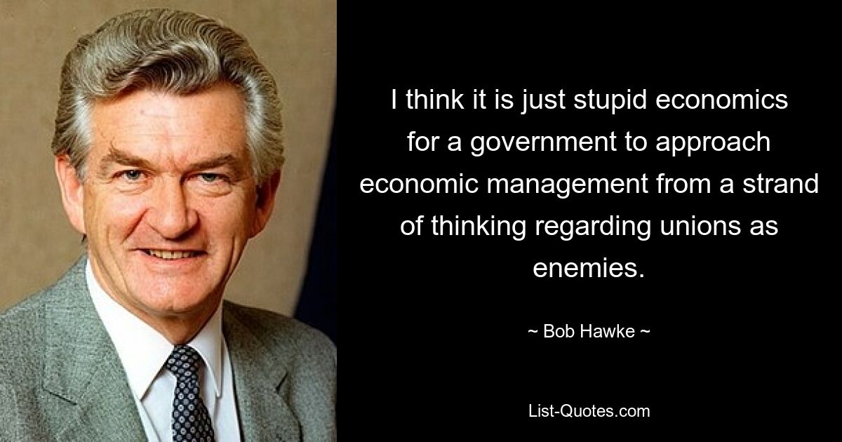 I think it is just stupid economics for a government to approach economic management from a strand of thinking regarding unions as enemies. — © Bob Hawke