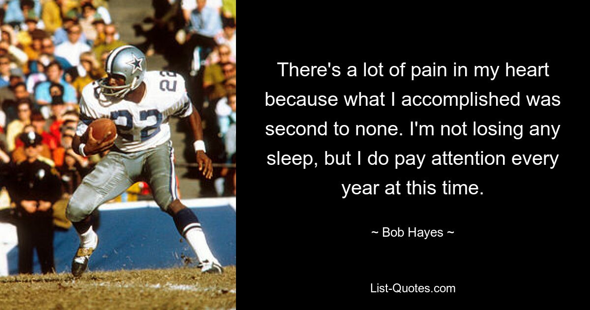 There's a lot of pain in my heart because what I accomplished was second to none. I'm not losing any sleep, but I do pay attention every year at this time. — © Bob Hayes