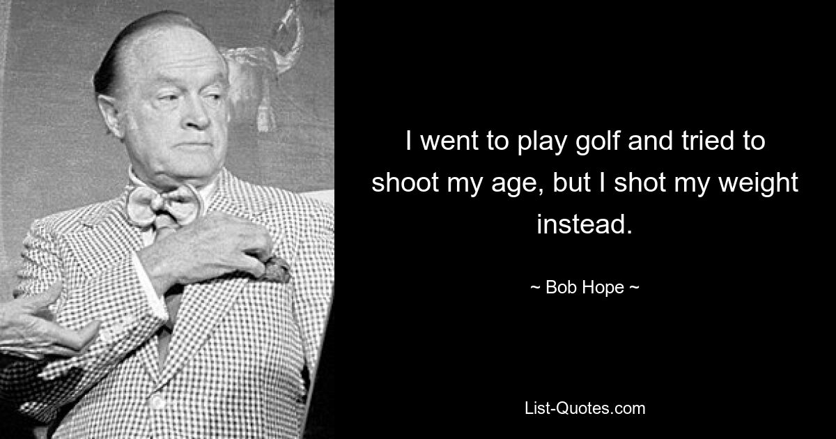 I went to play golf and tried to shoot my age, but I shot my weight instead. — © Bob Hope