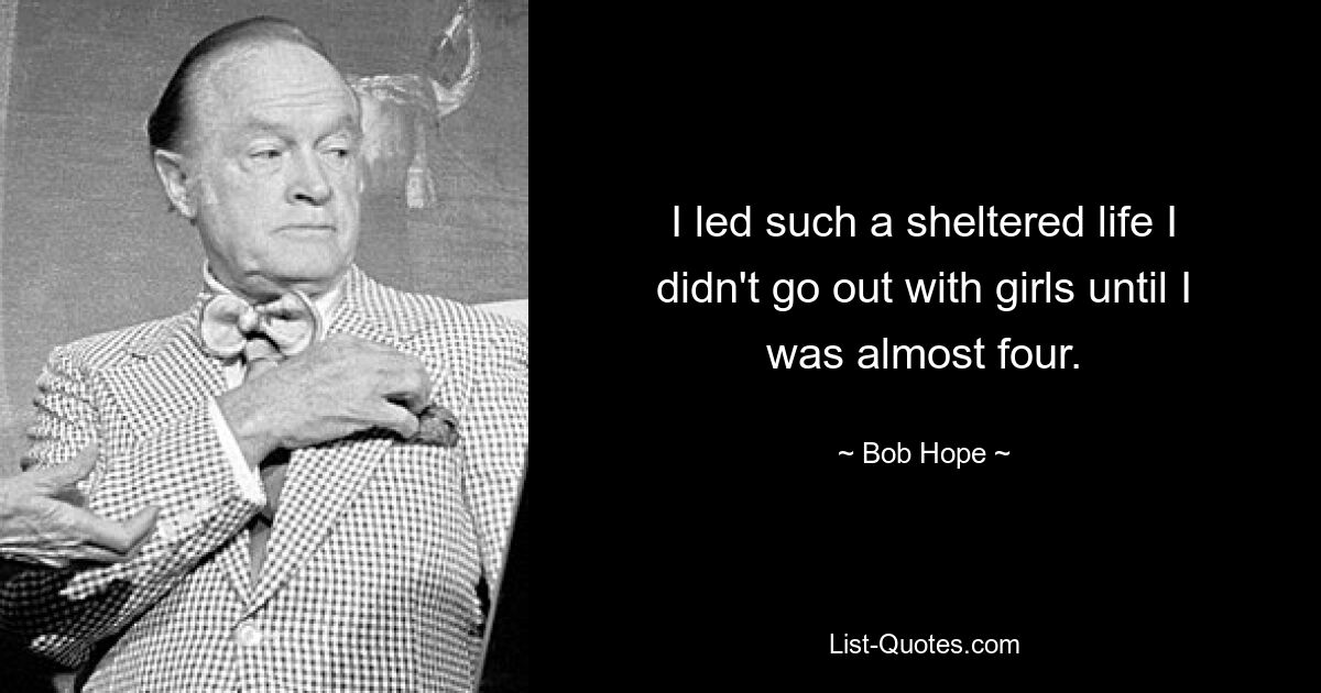 I led such a sheltered life I didn't go out with girls until I was almost four. — © Bob Hope