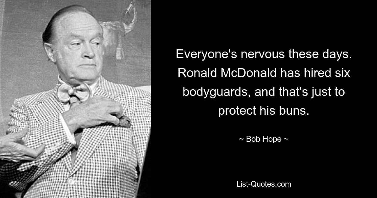 Everyone's nervous these days. Ronald McDonald has hired six bodyguards, and that's just to protect his buns. — © Bob Hope