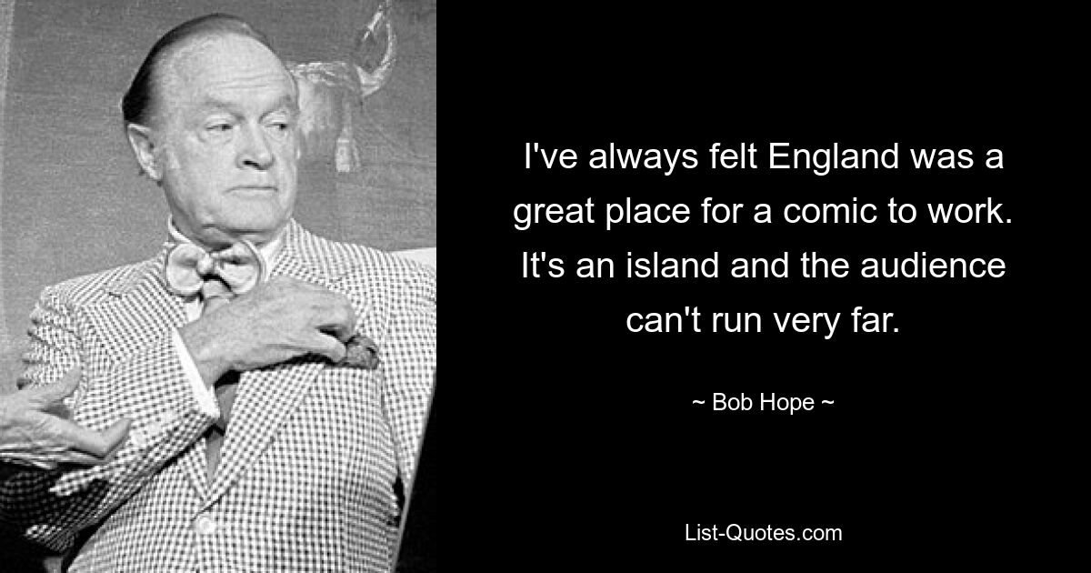 I've always felt England was a great place for a comic to work. It's an island and the audience can't run very far. — © Bob Hope