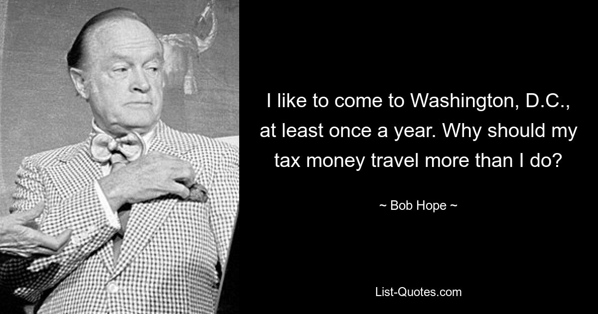 I like to come to Washington, D.C., at least once a year. Why should my tax money travel more than I do? — © Bob Hope