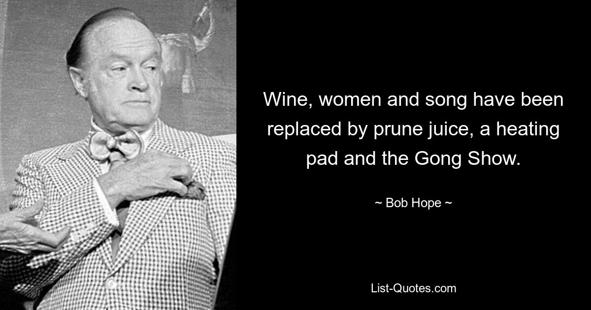 Wine, women and song have been replaced by prune juice, a heating pad and the Gong Show. — © Bob Hope