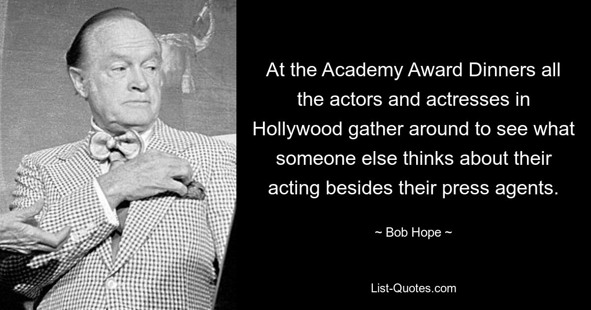 At the Academy Award Dinners all the actors and actresses in Hollywood gather around to see what someone else thinks about their acting besides their press agents. — © Bob Hope