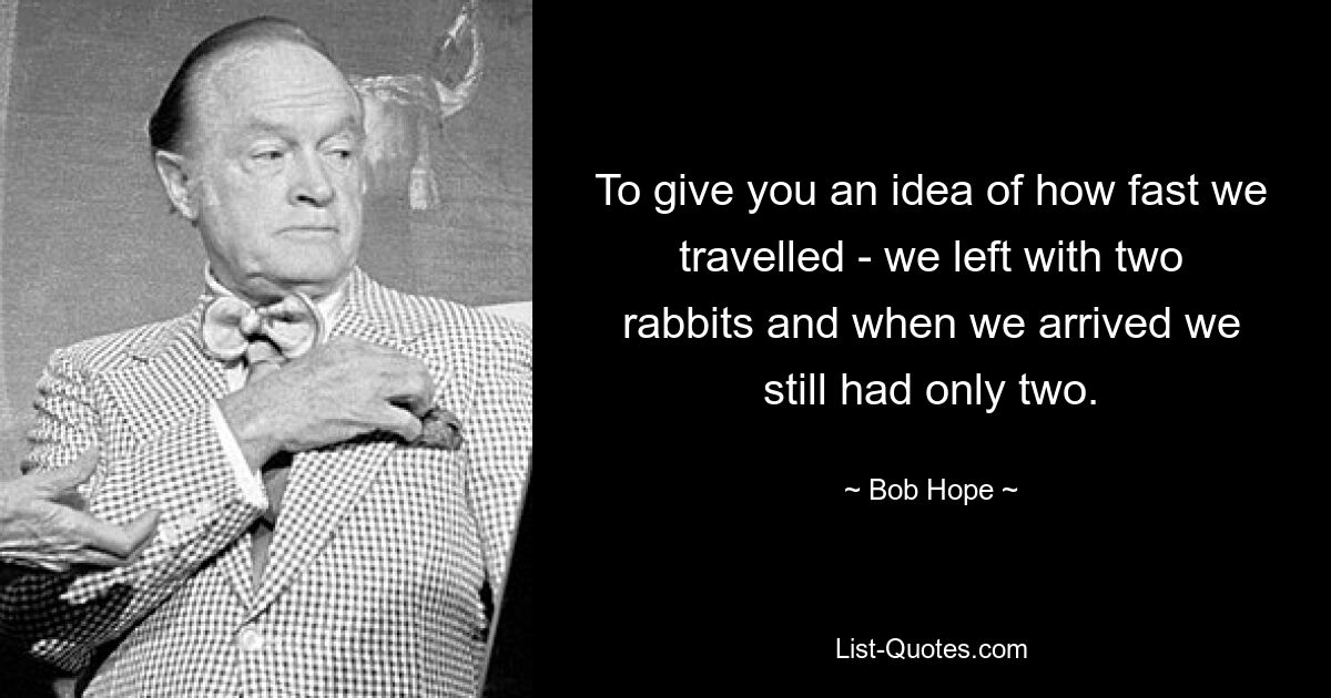 To give you an idea of how fast we travelled - we left with two rabbits and when we arrived we still had only two. — © Bob Hope