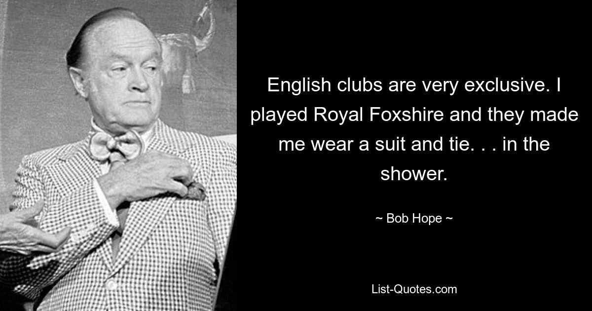 English clubs are very exclusive. I played Royal Foxshire and they made me wear a suit and tie. . . in the shower. — © Bob Hope