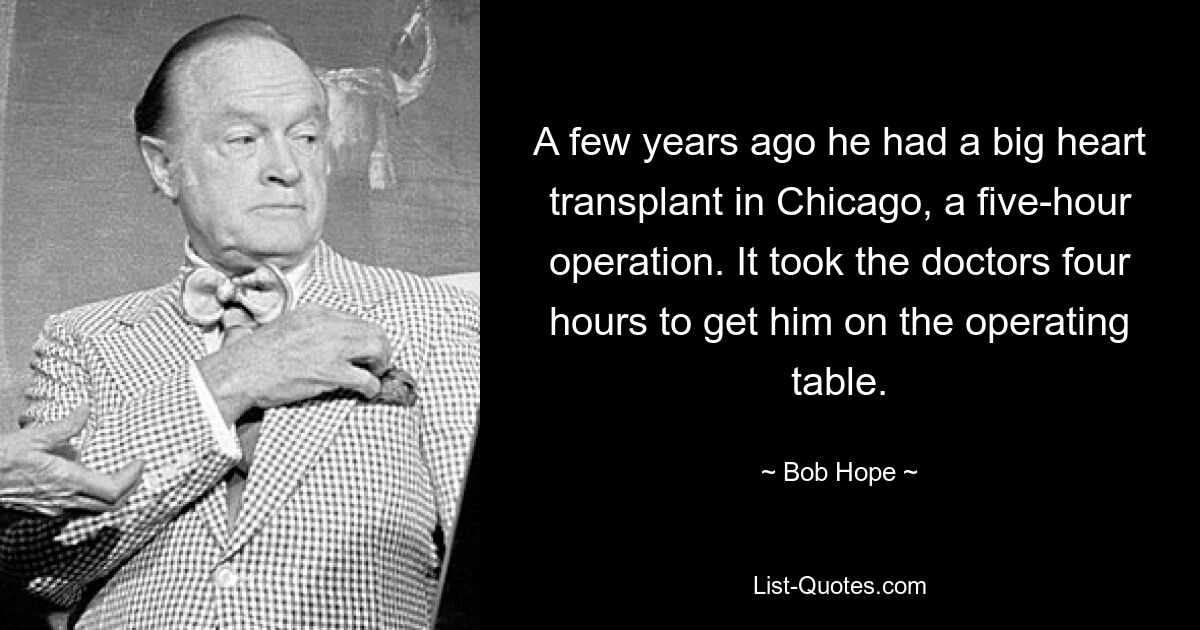 A few years ago he had a big heart transplant in Chicago, a five-hour operation. It took the doctors four hours to get him on the operating table. — © Bob Hope