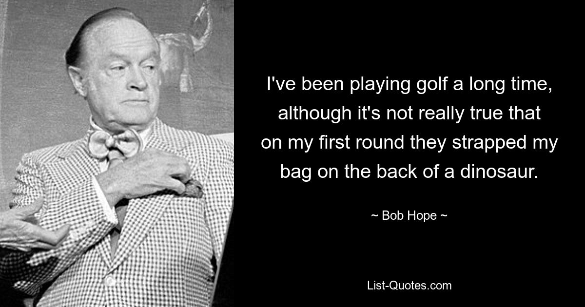 I've been playing golf a long time, although it's not really true that on my first round they strapped my bag on the back of a dinosaur. — © Bob Hope